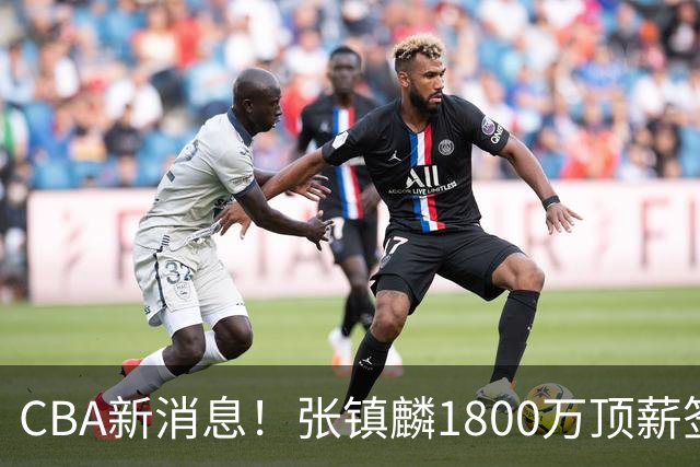 CBA新消息！张镇麟1800万顶薪签约，范子铭主动申请交易加盟劲旅